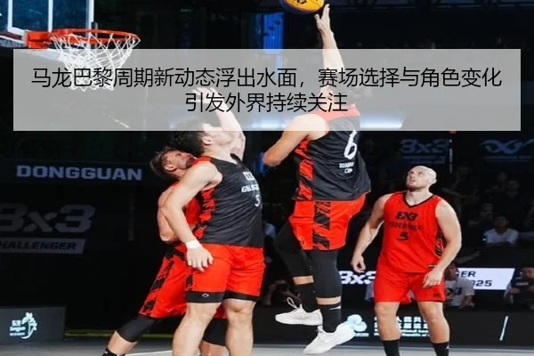 马龙巴黎周期新动态浮出水面，赛场选择与角色变化引发外界持续关注